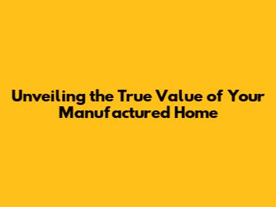 Unveiling the True Value of Your Manufactured Home