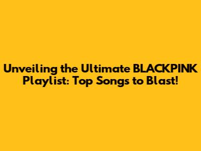 Unveiling the Ultimate BLACKPINK Playlist: Top Songs to Blast!