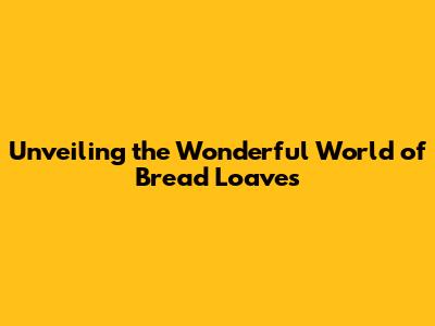 Unveiling the Wonderful World of Bread Loaves