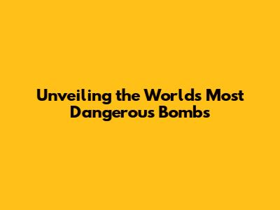 Unveiling the World's Most Dangerous Bombs