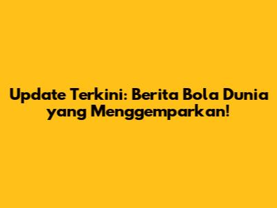 Update Terkini: Berita Bola Dunia yang Menggemparkan!