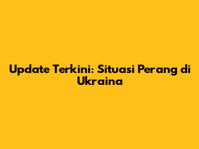 Update Terkini: Situasi Perang di Ukraina
