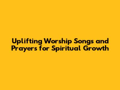 Uplifting Worship Songs and Prayers for Spiritual Growth
