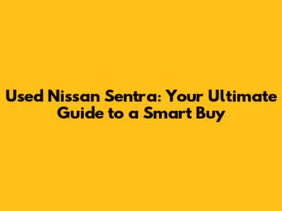 Used Nissan Sentra: Your Ultimate Guide to a Smart Buy