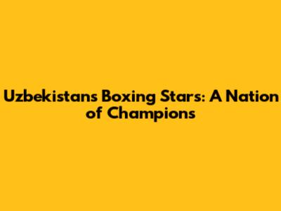 Uzbekistan's Boxing Stars: A Nation of Champions