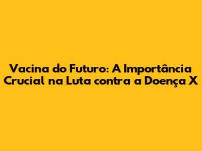 Vacina do Futuro: A Importância Crucial na Luta contra a Doença X