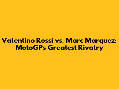 Valentino Rossi vs. Marc Marquez: MotoGP's Greatest Rivalry