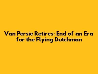 Van Persie Retires: End of an Era for the Flying Dutchman