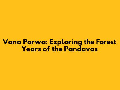 Vana Parwa: Exploring the Forest Years of the Pandavas