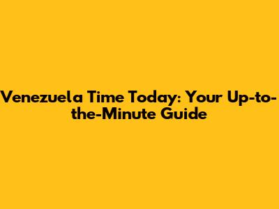 Venezuela Time Today: Your Up-to-the-Minute Guide