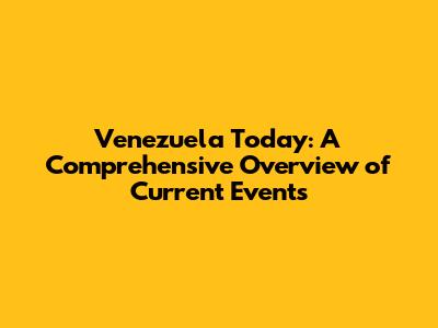Venezuela Today: A Comprehensive Overview of Current Events