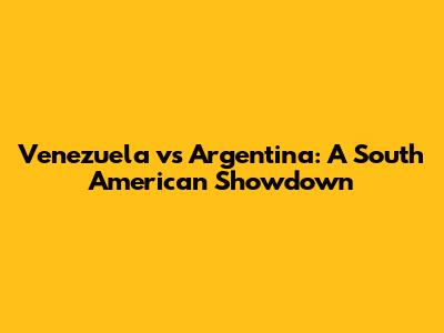 Venezuela vs Argentina: A South American Showdown