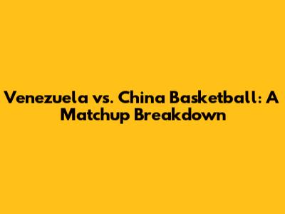 Venezuela vs. China Basketball: A Matchup Breakdown