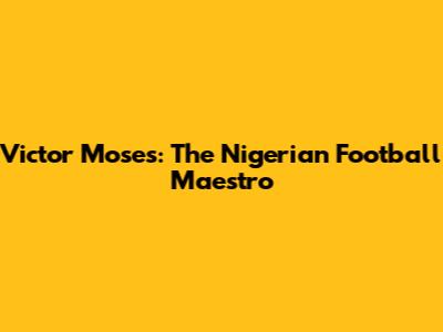 Victor Moses: The Nigerian Football Maestro