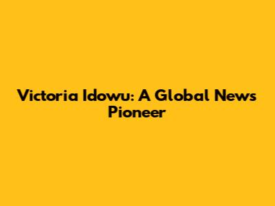 Victoria Idowu: A Global News Pioneer