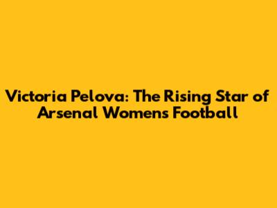 Victoria Pelova: The Rising Star of Arsenal Women's Football