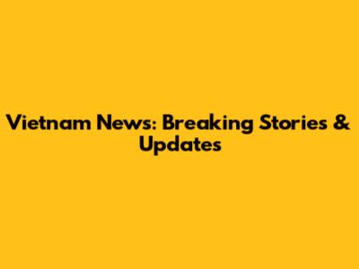 Vietnam News: Breaking Stories & Updates