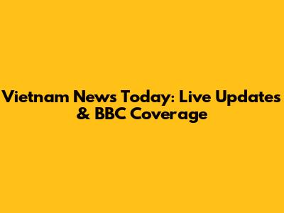 Vietnam News Today: Live Updates & BBC Coverage