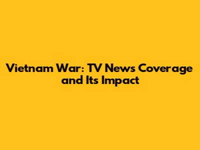 Vietnam War: TV News Coverage and Its Impact
