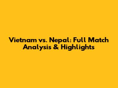 Vietnam vs. Nepal: Full Match Analysis & Highlights