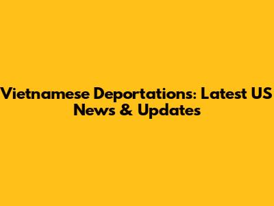 Vietnamese Deportations: Latest US News & Updates