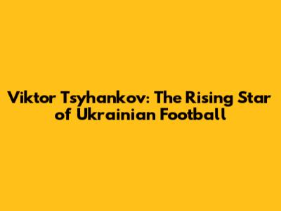 Viktor Tsyhankov: The Rising Star of Ukrainian Football