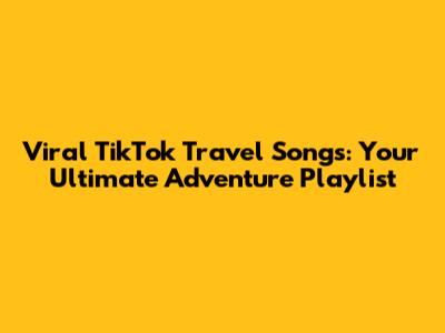 Viral TikTok Travel Songs: Your Ultimate Adventure Playlist