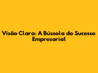 Visão Clara: A Bússola do Sucesso Empresarial
