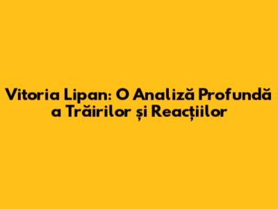 Vitoria Lipan: O Analiză Profundă a Trăirilor și Reacțiilor