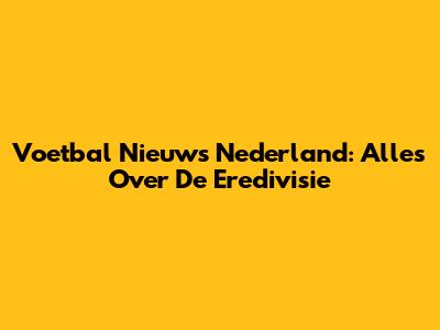 Voetbal Nieuws Nederland: Alles Over De Eredivisie