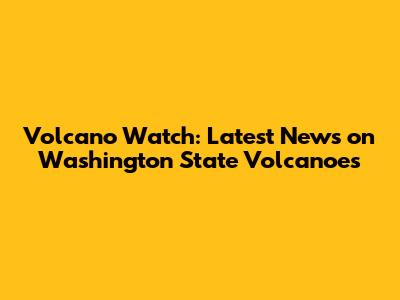 Volcano Watch: Latest News on Washington State Volcanoes