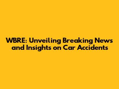WBRE: Unveiling Breaking News and Insights on Car Accidents