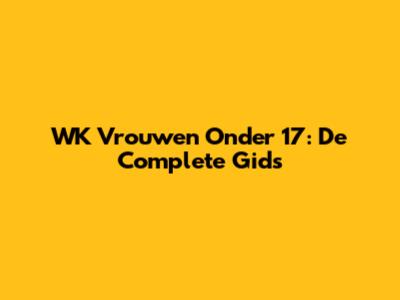 WK Vrouwen Onder 17: De Complete Gids