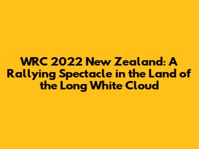 WRC 2022 New Zealand: A Rallying Spectacle in the Land of the Long White Cloud