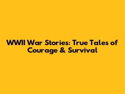 WWII War Stories: True Tales of Courage & Survival