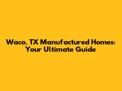 Waco, TX Manufactured Homes: Your Ultimate Guide