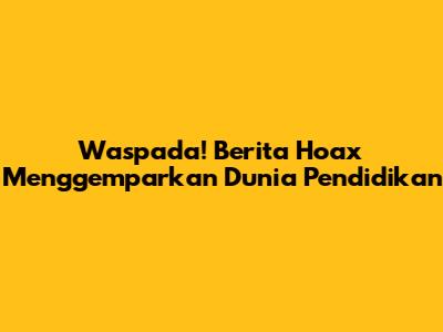Waspada! Berita Hoax Menggemparkan Dunia Pendidikan