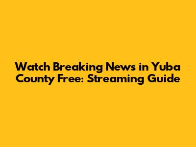Watch Breaking News in Yuba County Free: Streaming Guide