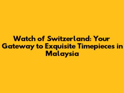 Watch of Switzerland: Your Gateway to Exquisite Timepieces in Malaysia