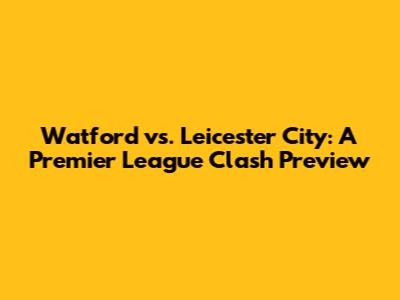 Watford vs. Leicester City: A Premier League Clash Preview