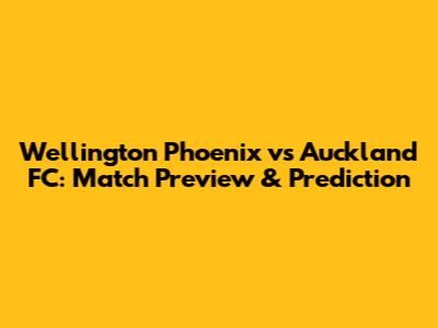 Wellington Phoenix vs Auckland FC: Match Preview & Prediction