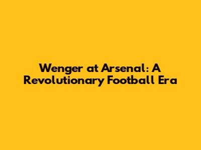 Wenger at Arsenal: A Revolutionary Football Era