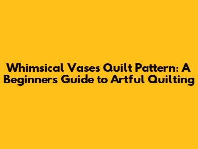 Whimsical Vases Quilt Pattern: A Beginner's Guide to Artful Quilting