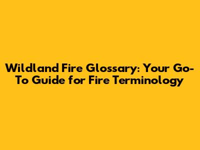 Wildland Fire Glossary: Your Go-To Guide for Fire Terminology