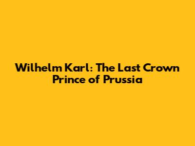 Wilhelm Karl: The Last Crown Prince of Prussia