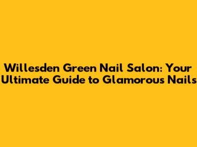 Willesden Green Nail Salon: Your Ultimate Guide to Glamorous Nails