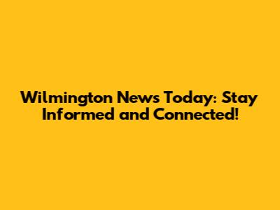 Wilmington News Today: Stay Informed and Connected!