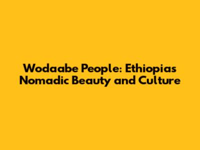 Wodaabe People: Ethiopia's Nomadic Beauty and Culture