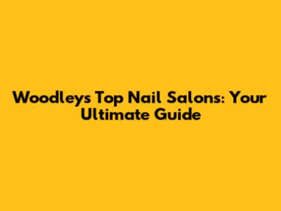 Woodley's Top Nail Salons: Your Ultimate Guide