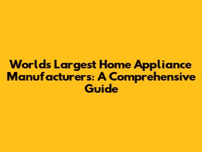 World's Largest Home Appliance Manufacturers: A Comprehensive Guide